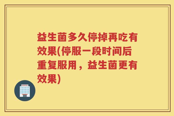 益生菌多久停掉再吃有效果(停服一段时间后重复服用，益生菌更有效果)