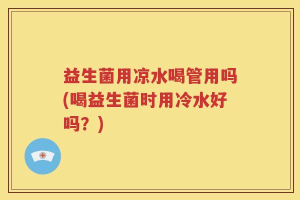 益生菌用凉水喝管用吗(喝益生菌时用冷水好吗？)