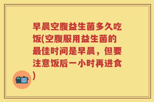 早晨空腹益生菌多久吃饭(空腹服用益生菌的最佳时间是早晨，但要注意饭后一小时再进食)