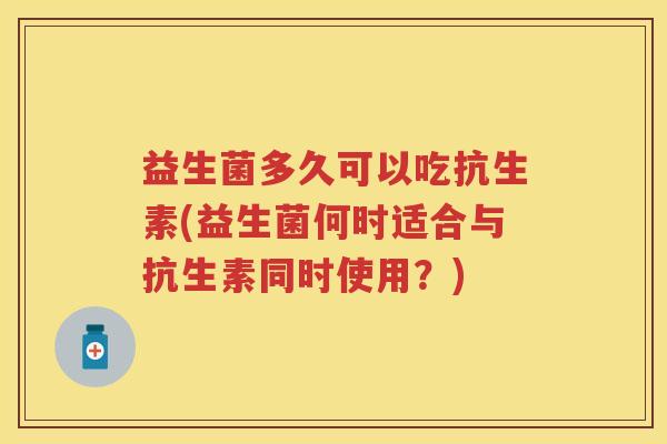 益生菌多久可以吃抗生素(益生菌何时适合与抗生素同时使用？)