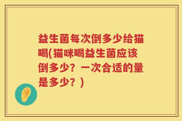 益生菌每次倒多少给猫喝(猫咪喝益生菌应该倒多少？一次合适的量是多少？)