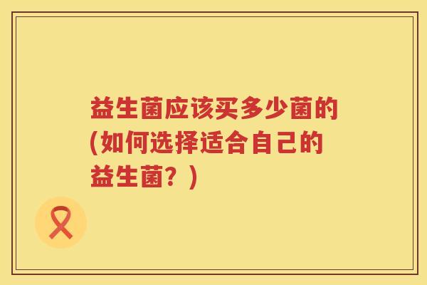 益生菌应该买多少菌的(如何选择适合自己的益生菌？)