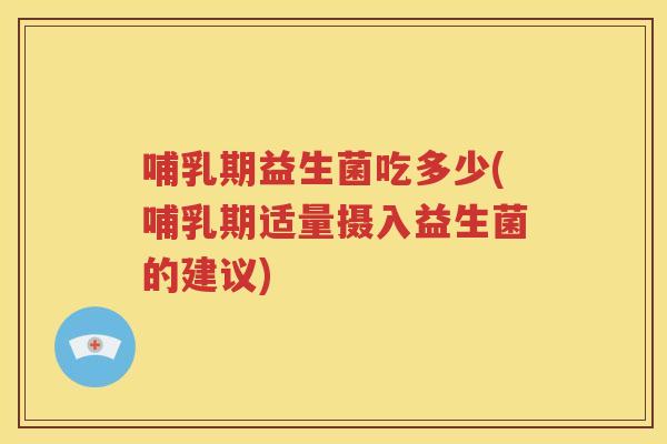 哺乳期益生菌吃多少(哺乳期适量摄入益生菌的建议)