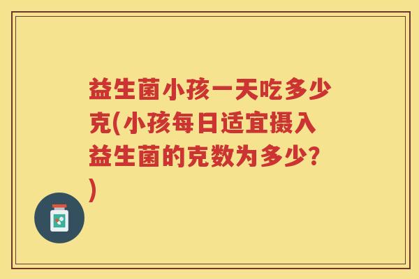 益生菌小孩一天吃多少克(小孩每日适宜摄入益生菌的克数为多少？)