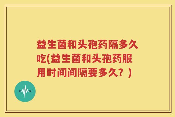 益生菌和头孢药隔多久吃(益生菌和头孢药服用时间间隔要多久？)