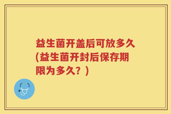 益生菌开盖后可放多久(益生菌开封后保存期限为多久？)