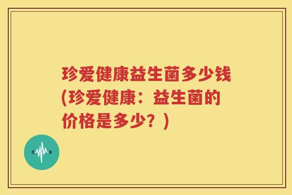 珍爱健康益生菌多少钱(珍爱健康：益生菌的价格是多少？)