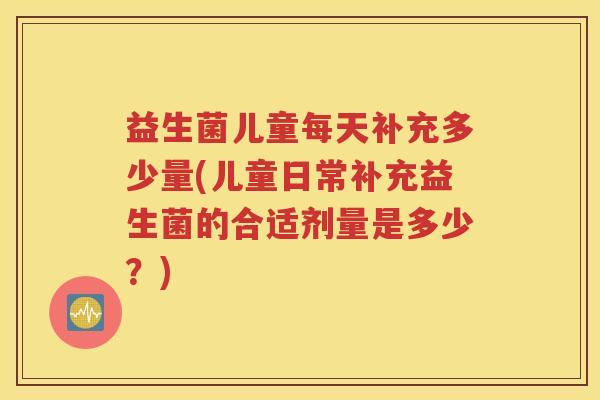 益生菌儿童每天补充多少量(儿童日常补充益生菌的合适剂量是多少？)