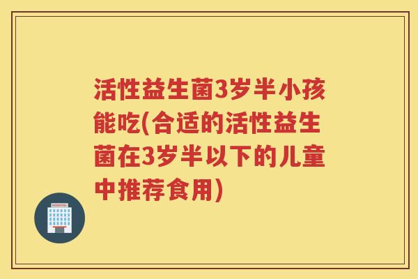 活性益生菌3岁半小孩能吃(合适的活性益生菌在3岁半以下的儿童中推荐食用)