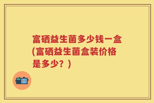 富硒益生菌多少钱一盒(富硒益生菌盒装价格是多少？)
