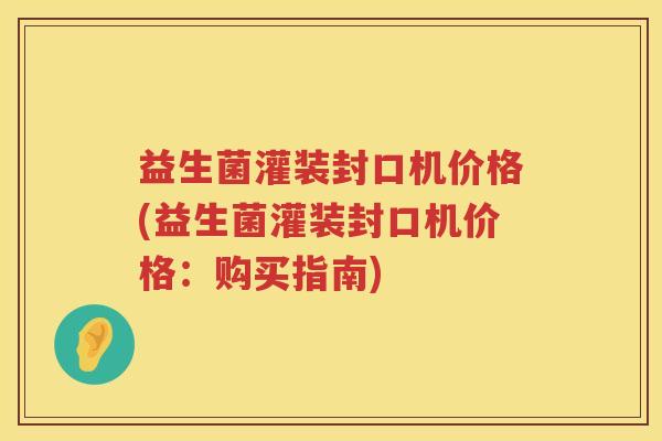 益生菌灌装封口机价格(益生菌灌装封口机价格：购买指南)