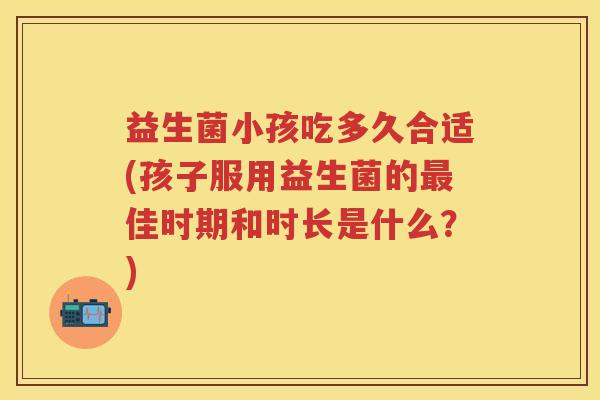 益生菌小孩吃多久合适(孩子服用益生菌的佳时期和时长是什么？)
