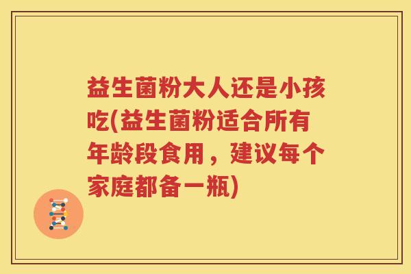 益生菌粉大人还是小孩吃(益生菌粉适合所有年龄段食用，建议每个家庭都备一瓶)