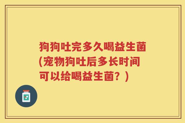 狗狗吐完多久喝益生菌(宠物狗吐后多长时间可以给喝益生菌？)