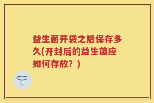 益生菌开袋之后保存多久(开封后的益生菌应如何存放？)