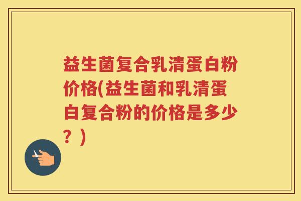 益生菌复合乳清蛋白粉价格(益生菌和乳清蛋白复合粉的价格是多少？)