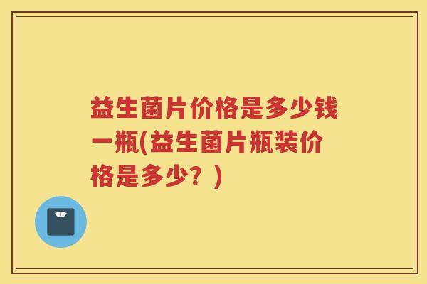 益生菌片价格是多少钱一瓶(益生菌片瓶装价格是多少？)