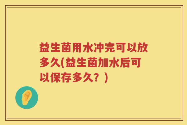益生菌用水冲完可以放多久(益生菌加水后可以保存多久？)