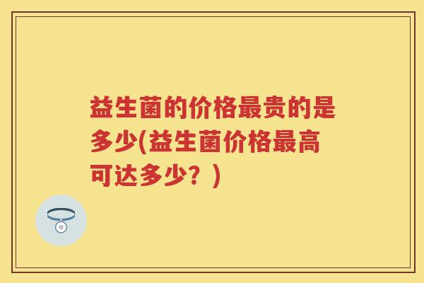 益生菌的价格最贵的是多少(益生菌价格最高可达多少？)