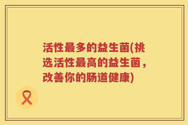 活性最多的益生菌(挑选活性最高的益生菌，改善你的肠道健康)