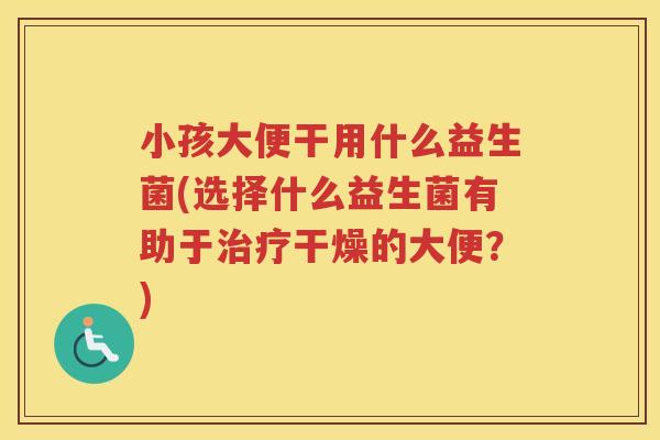 小孩大便干用什么益生菌(选择什么益生菌有助于治疗干燥的大便？)