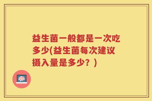 益生菌一般都是一次吃多少(益生菌每次建议摄入量是多少？)