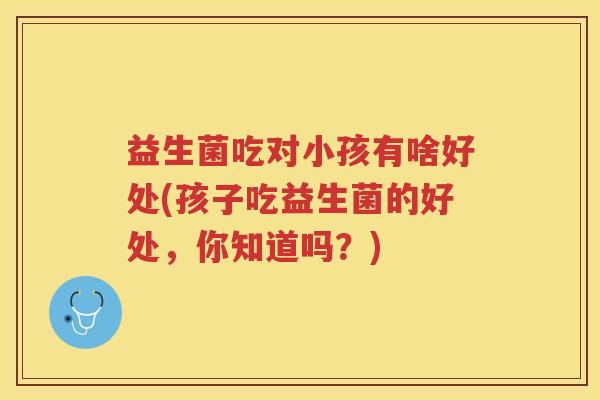 益生菌吃对小孩有啥好处(孩子吃益生菌的好处，你知道吗？)