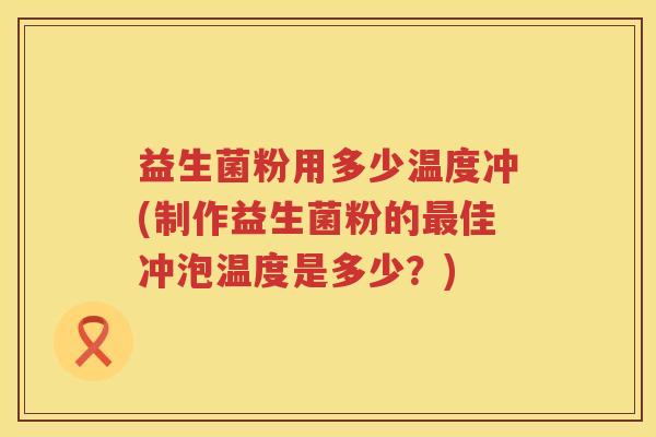 益生菌粉用多少温度冲(制作益生菌粉的佳冲泡温度是多少？)
