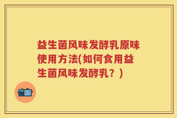 益生菌风味发酵乳原味使用方法(如何食用益生菌风味发酵乳？)