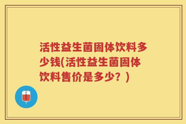 活性益生菌固体饮料多少钱(活性益生菌固体饮料售价是多少？)