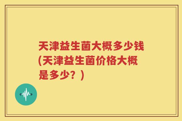 天津益生菌大概多少钱(天津益生菌价格大概是多少？)