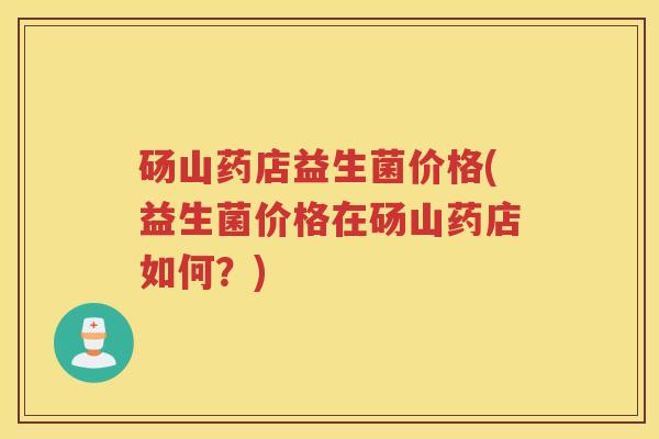 砀山药店益生菌价格(益生菌价格在砀山药店如何？)