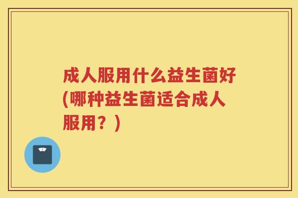 成人服用什么益生菌好(哪种益生菌适合成人服用？)