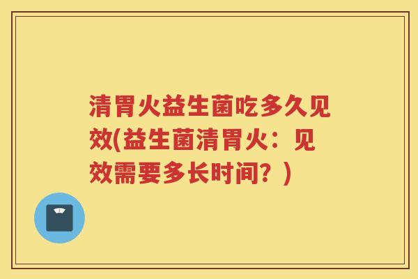 清胃火益生菌吃多久见效(益生菌清胃火：见效需要多长时间？)