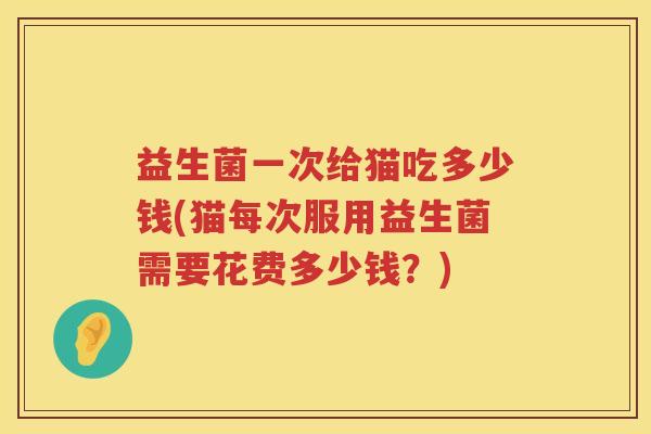 益生菌一次给猫吃多少钱(猫每次服用益生菌需要花费多少钱？)