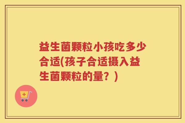 益生菌颗粒小孩吃多少合适(孩子合适摄入益生菌颗粒的量？)