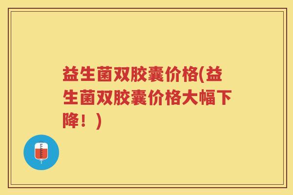 益生菌双胶囊价格(益生菌双胶囊价格大幅下降！)