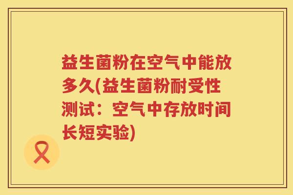 益生菌粉在空气中能放多久(益生菌粉耐受性测试：空气中存放时间长短实验)