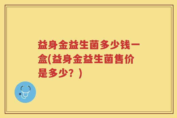 益身金益生菌多少钱一盒(益身金益生菌售价是多少？)