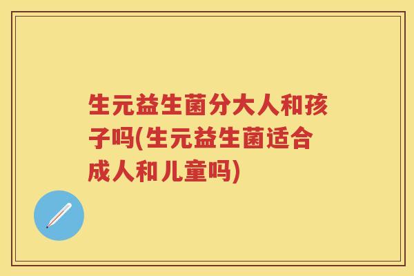 生元益生菌分大人和孩子吗(生元益生菌适合成人和儿童吗)