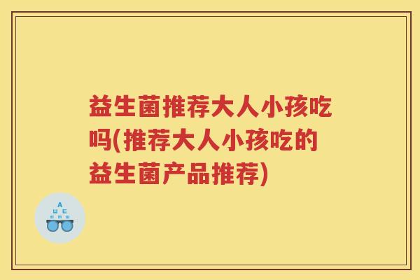 益生菌推荐大人小孩吃吗(推荐大人小孩吃的益生菌产品推荐)