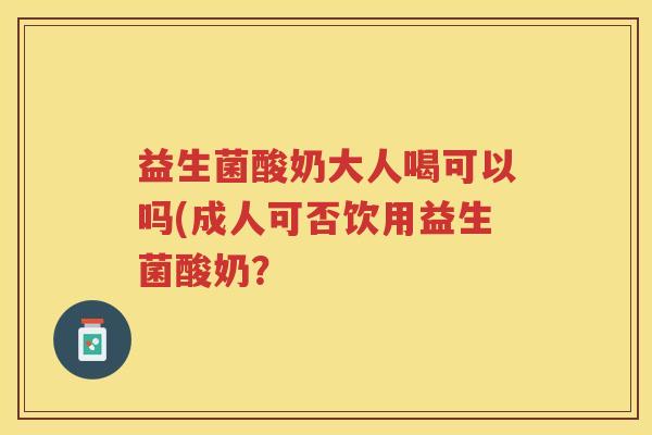 益生菌酸奶大人喝可以吗(成人可否饮用益生菌酸奶？