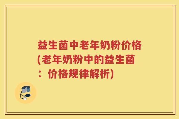 益生菌中老年奶粉价格(老年奶粉中的益生菌：价格规律解析)