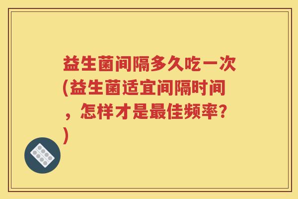 益生菌间隔多久吃一次(益生菌适宜间隔时间，怎样才是最佳频率？)