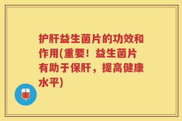 护肝益生菌片的功效和作用(重要！益生菌片有助于保肝，提高健康水平)