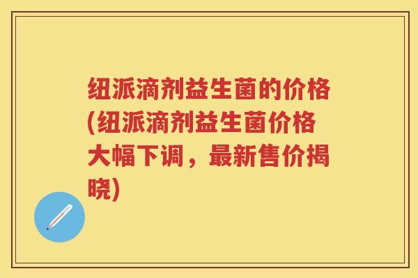 纽派滴剂益生菌的价格(纽派滴剂益生菌价格大幅下调，新售价揭晓)