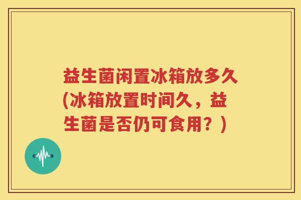 益生菌闲置冰箱放多久(冰箱放置时间久，益生菌是否仍可食用？)