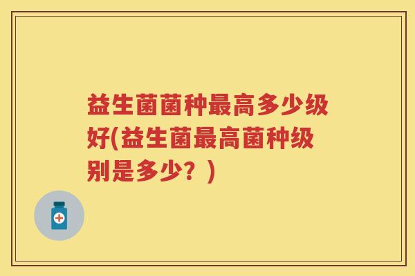 益生菌菌种高多少级好(益生菌高菌种级别是多少？)