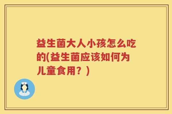 益生菌大人小孩怎么吃的(益生菌应该如何为儿童食用？)