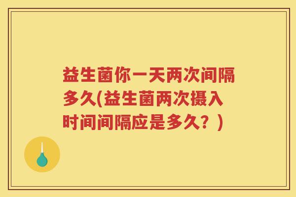 益生菌你一天两次间隔多久(益生菌两次摄入时间间隔应是多久？)